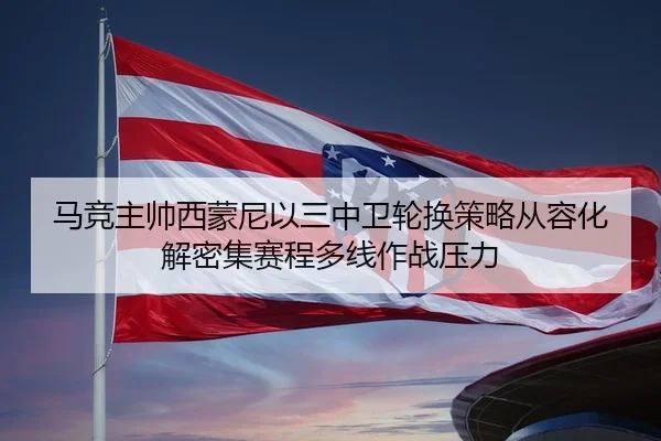 马竞主帅西蒙尼以三中卫轮换策略从容化解密集赛程多线作战压力