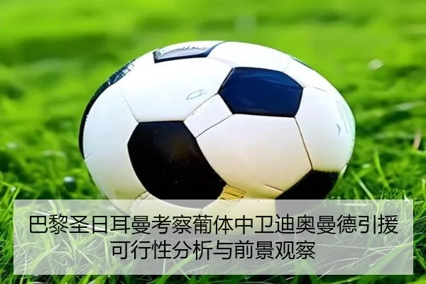 巴黎圣日耳曼考察葡体中卫迪奥曼德引援可行性分析与前景观察