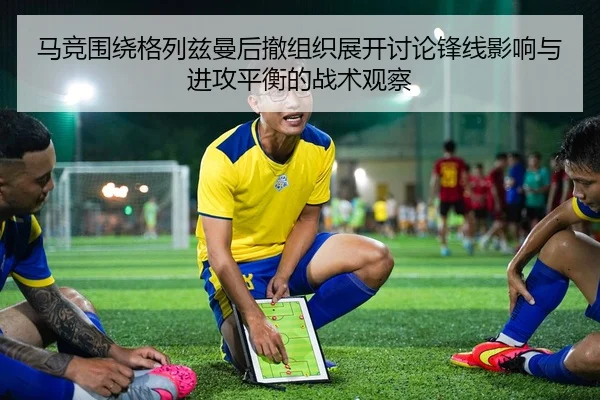 马竞围绕格列兹曼后撤组织展开讨论锋线影响与进攻平衡的战术观察
